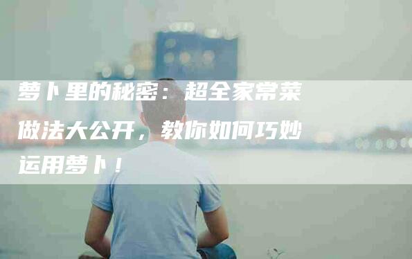 萝卜里的秘密：超全家常菜做法大公开，教你如何巧妙运用萝卜！