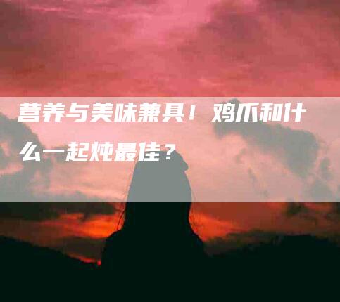 营养与美味兼具！鸡爪和什么一起炖最佳？