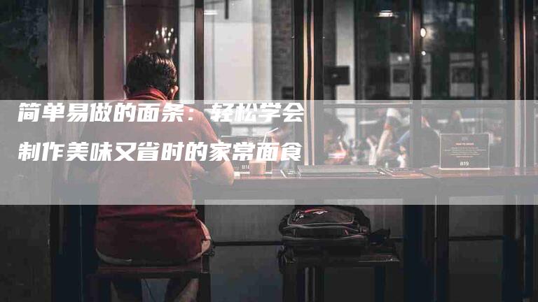 简单易做的面条：轻松学会制作美味又省时的家常面食-住家保姆月嫂服务_家政保洁钟点工家政服务_速上门月嫂网首页