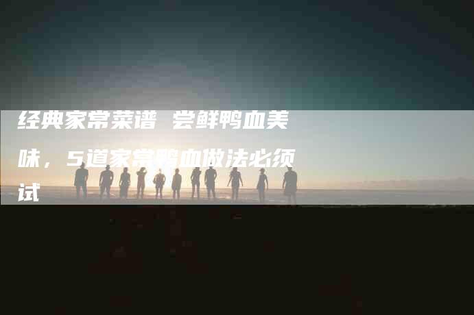 经典家常菜谱 尝鲜鸭血美味，5道家常鸭血做法必须试