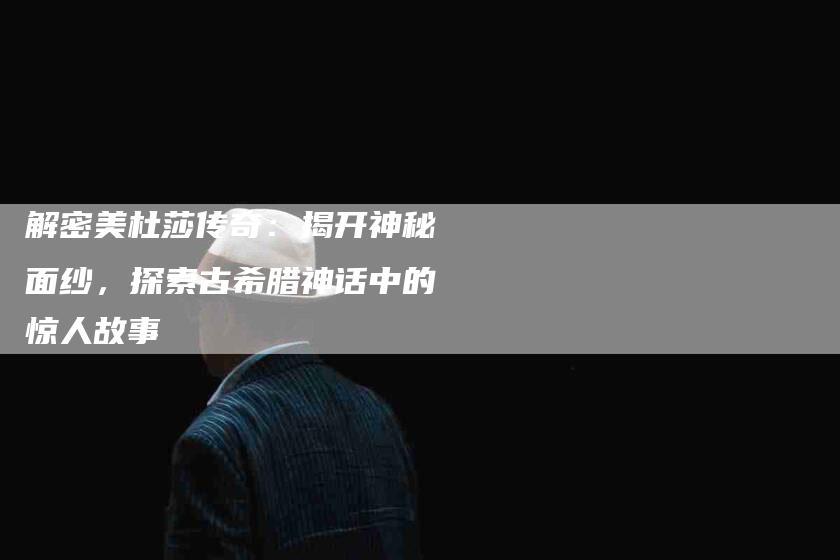 解密美杜莎传奇：揭开神秘面纱，探索古希腊神话中的惊人故事-住家保姆月嫂服务_家政保洁钟点工家政服务_速上门月嫂网首页