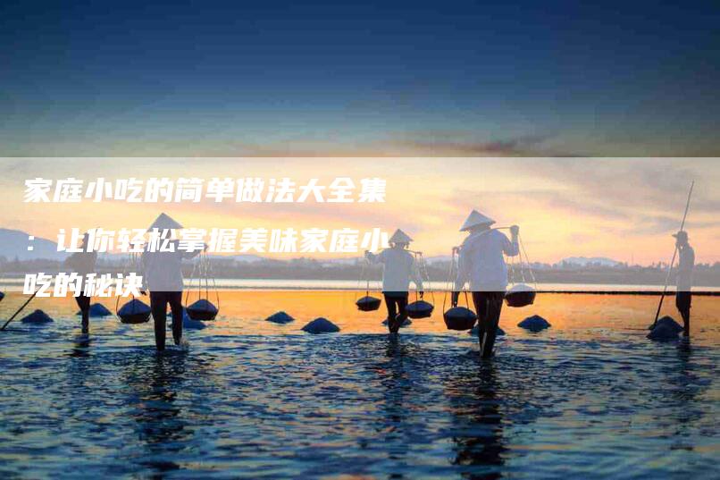 家庭小吃的简单做法大全集：让你轻松掌握美味家庭小吃的秘诀