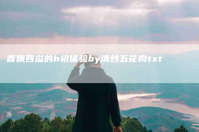 香飘四溢的h初体验by清炒五花肉txt