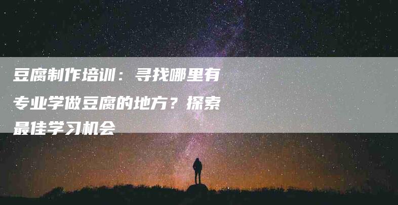 豆腐制作培训：寻找哪里有专业学做豆腐的地方？探索最佳学习机会-住家保姆月嫂服务_家政保洁钟点工家政服务_速上门月嫂网首页