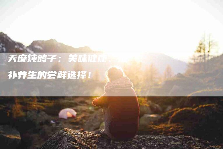 天麻炖鸽子:美味健康、滋补养生的尝鲜选择!-住家保姆月嫂服务_家政保洁钟点工家政服务_速上门月嫂网首页