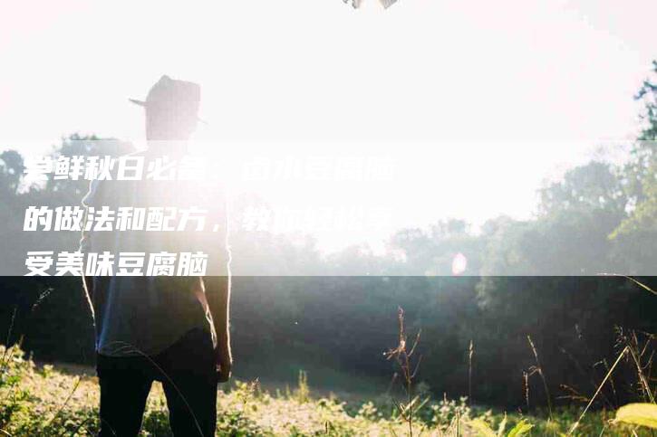 尝鲜秋日必备：卤水豆腐脑的做法和配方，教你轻松享受美味豆腐脑-住家保姆月嫂服务_家政保洁钟点工家政服务_速上门月嫂网首页