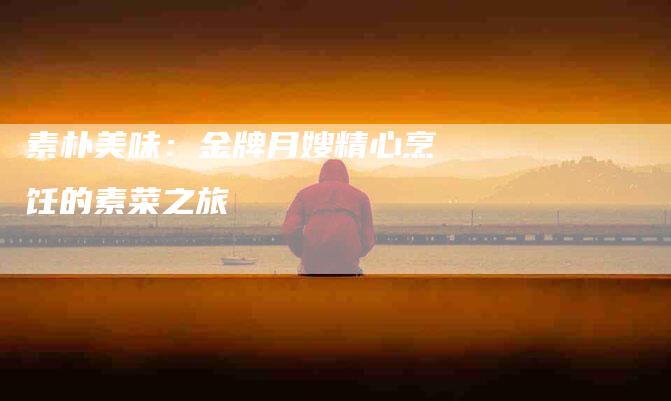 素朴美味：金牌月嫂精心烹饪的素菜之旅-住家保姆月嫂服务_家政保洁钟点工家政服务_速上门月嫂网首页
