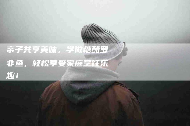 亲子共享美味，学做糖醋罗非鱼，轻松享受家庭烹饪乐趣！-住家保姆月嫂服务_家政保洁钟点工家政服务_速上门月嫂网首页