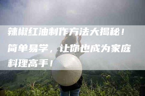 辣椒红油制作方法大揭秘！简单易学，让你也成为家庭料理高手！