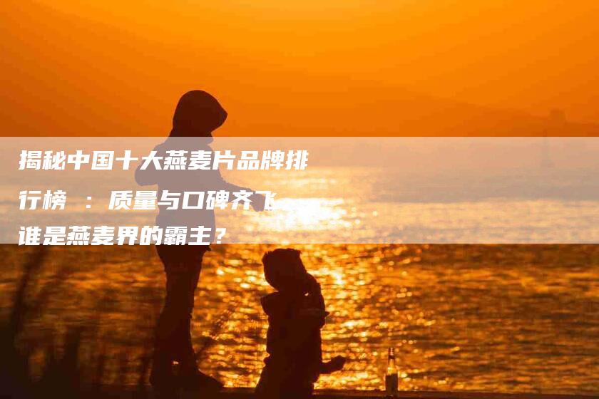 揭秘中国十大燕麦片品牌排行榜 ：质量与口碑齐飞，谁是燕麦界的霸主？