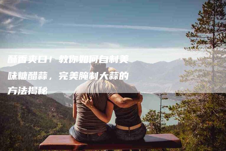 酥香爽口！教你如何自制美味糖醋蒜，完美腌制大蒜的方法揭秘