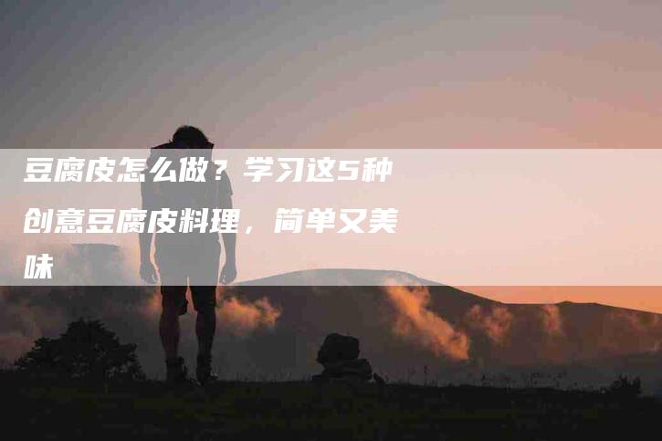 豆腐皮怎么做？学习这5种创意豆腐皮料理，简单又美味-住家保姆月嫂服务_家政保洁钟点工家政服务_速上门月嫂网首页