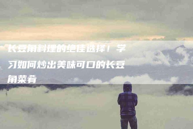 长豆角料理的绝佳选择！学习如何炒出美味可口的长豆角菜肴-住家保姆月嫂服务_家政保洁钟点工家政服务_速上门月嫂网首页