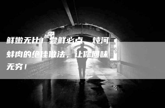 鲜嫩无比！尝鲜必点，炖河蚌肉的绝佳做法，让你回味无穷！-住家保姆月嫂服务_家政保洁钟点工家政服务_速上门月嫂网首页