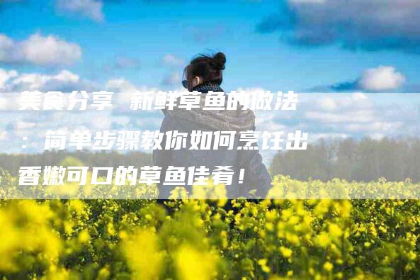 美食分享 新鲜草鱼的做法：简单步骤教你如何烹饪出香嫩可口的草鱼佳肴！-住家保姆月嫂服务_家政保洁钟点工家政服务_速上门月嫂网首页