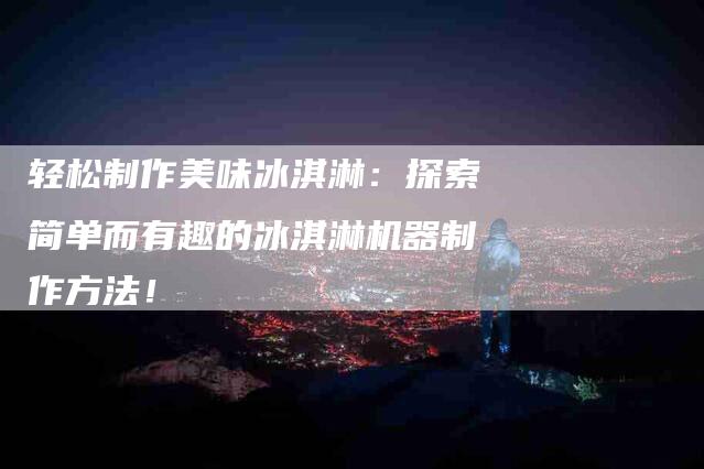 轻松制作美味冰淇淋：探索简单而有趣的冰淇淋机器制作方法！-住家保姆月嫂服务_家政保洁钟点工家政服务_速上门月嫂网首页