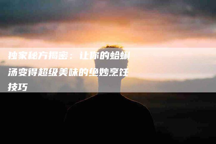 独家秘方揭密:让你的蛤蜊汤变得超级美味的绝妙烹饪技巧-住家保姆月嫂服务_家政保洁钟点工家政服务_速上门月嫂网首页