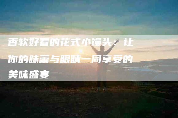 香软好看的花式小馒头：让你的味蕾与眼睛一同享受的美味盛宴-住家保姆月嫂服务_家政保洁钟点工家政服务_速上门月嫂网首页