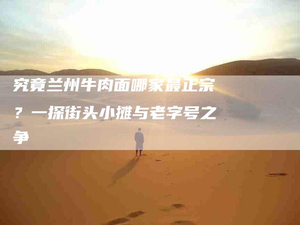 究竟兰州牛肉面哪家最正宗？一探街头小摊与老字号之争-住家保姆月嫂服务_家政保洁钟点工家政服务_速上门月嫂网首页
