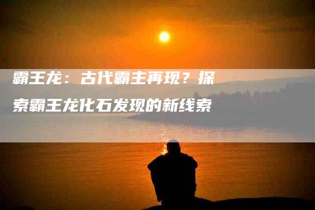霸王龙：古代霸主再现？探索霸王龙化石发现的新线索