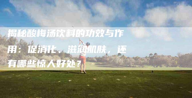揭秘酸梅汤饮料的功效与作用：促消化、滋润肌肤，还有哪些惊人好处？-住家保姆月嫂服务_家政保洁钟点工家政服务_速上门月嫂网首页