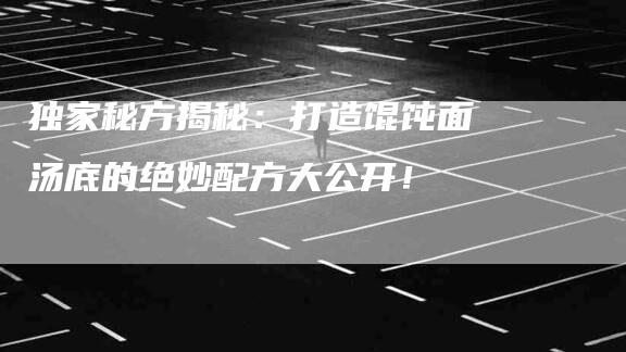 独家秘方揭秘：打造馄饨面汤底的绝妙配方大公开！-住家保姆月嫂服务_家政保洁钟点工家政服务_速上门月嫂网首页