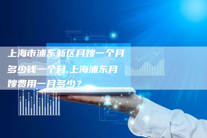 上海市浦东新区月嫂一个月多少钱一个月,上海浦东月嫂费用一月多少？