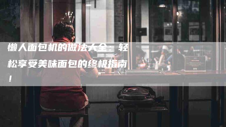 懒人面包机的做法大全:轻松享受美味面包的终极指南!-住家保姆月嫂服务_家政保洁钟点工家政服务_速上门月嫂网首页