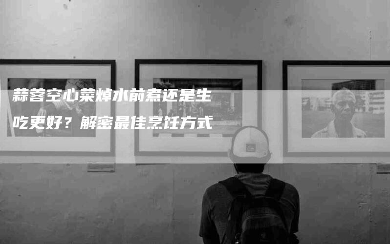 蒜蓉空心菜焯水前煮还是生吃更好？解密最佳烹饪方式