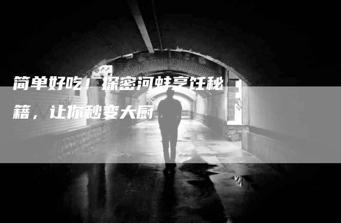 简单好吃！探密河蚌烹饪秘籍，让你秒变大厨-住家保姆月嫂服务_家政保洁钟点工家政服务_速上门月嫂网首页
