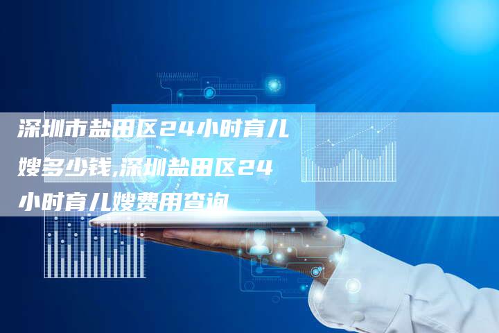 深圳市盐田区24小时育儿嫂多少钱,深圳盐田区24小时育儿嫂费用查询