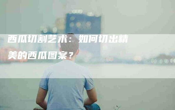 西瓜切割艺术:如何切出精美的西瓜图案?-住家保姆月嫂服务_家政保洁钟点工家政服务_速上门月嫂网首页