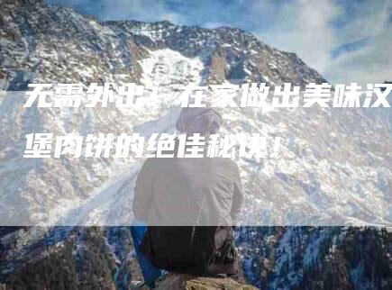 无需外出！在家做出美味汉堡肉饼的绝佳秘诀！