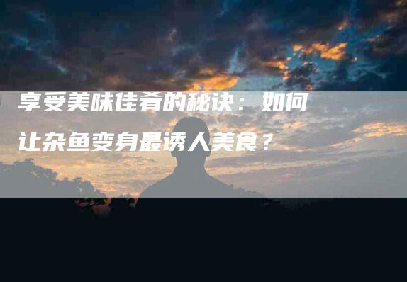 享受美味佳肴的秘诀：如何让杂鱼变身最诱人美食？-住家保姆月嫂服务_家政保洁钟点工家政服务_速上门月嫂网首页
