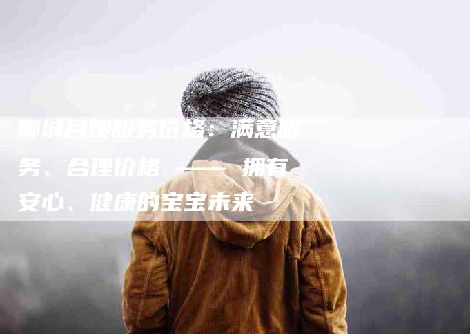 聊城月嫂服务价格：满意服务、合理价格 —— 拥有安心、健康的宝宝未来