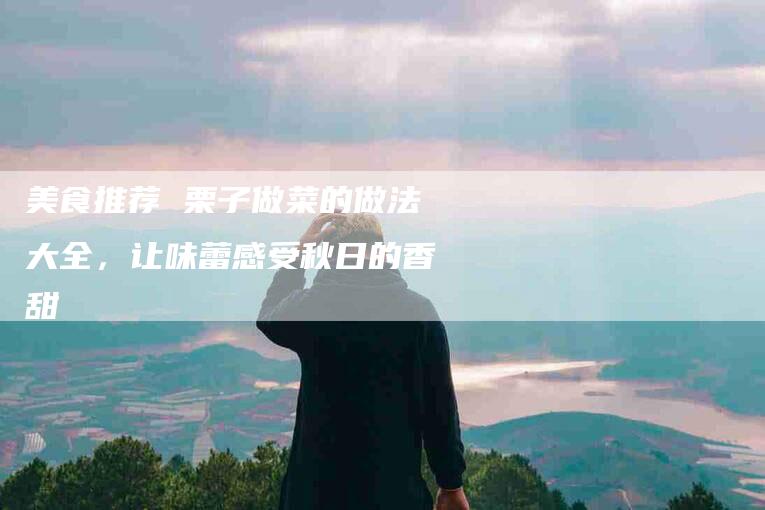 美食推荐 栗子做菜的做法大全，让味蕾感受秋日的香甜