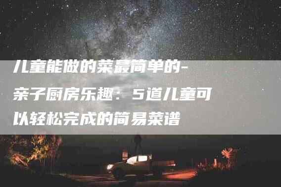 儿童能做的菜最简单的- 亲子厨房乐趣：5道儿童可以轻松完成的简易菜谱