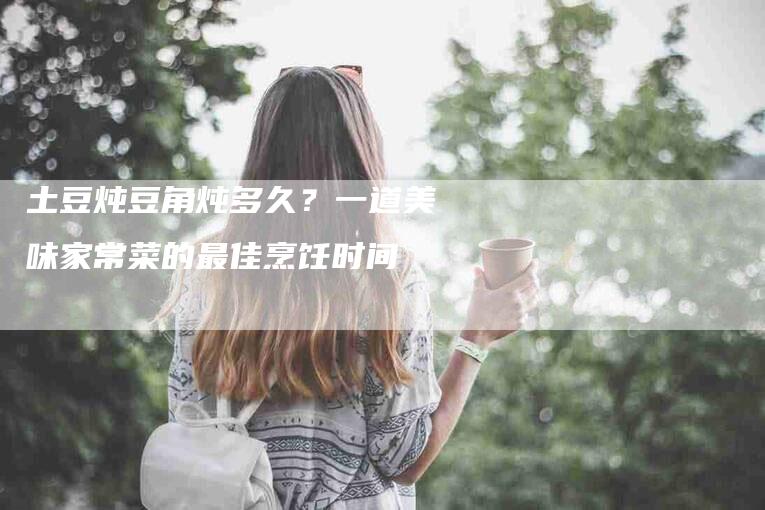 土豆炖豆角炖多久？一道美味家常菜的最佳烹饪时间-住家保姆月嫂服务_家政保洁钟点工家政服务_速上门月嫂网首页