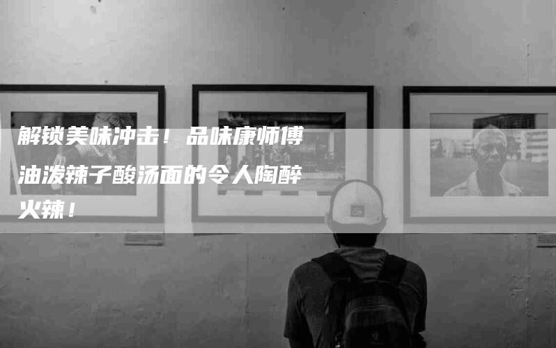 解锁美味冲击！品味康师傅油泼辣子酸汤面的令人陶醉火辣！-住家保姆月嫂服务_家政保洁钟点工家政服务_速上门月嫂网首页
