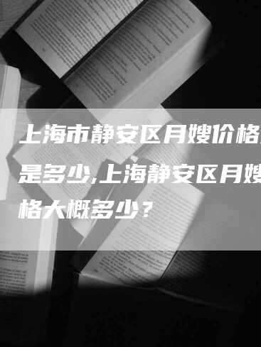 上海市静安区月嫂价格大概是多少,上海静安区月嫂价格大概多少？