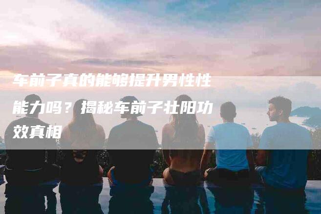 车前子真的能够提升男性性能力吗？揭秘车前子壮阳功效真相
