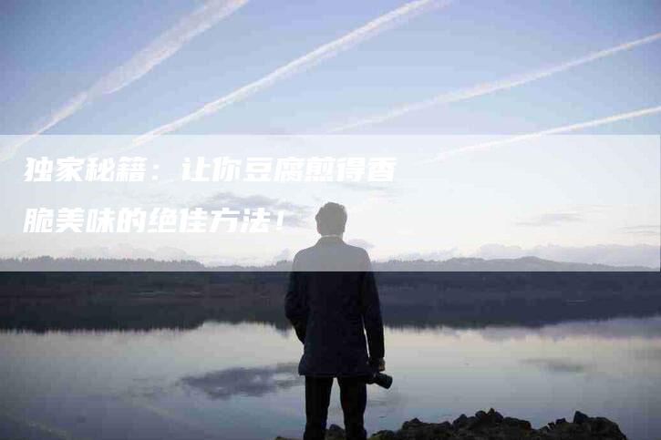 独家秘籍：让你豆腐煎得香脆美味的绝佳方法！-住家保姆月嫂服务_家政保洁钟点工家政服务_速上门月嫂网首页
