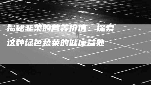 揭秘韭菜的营养价值：探索这种绿色蔬菜的健康益处-住家保姆月嫂服务_家政保洁钟点工家政服务_速上门月嫂网首页