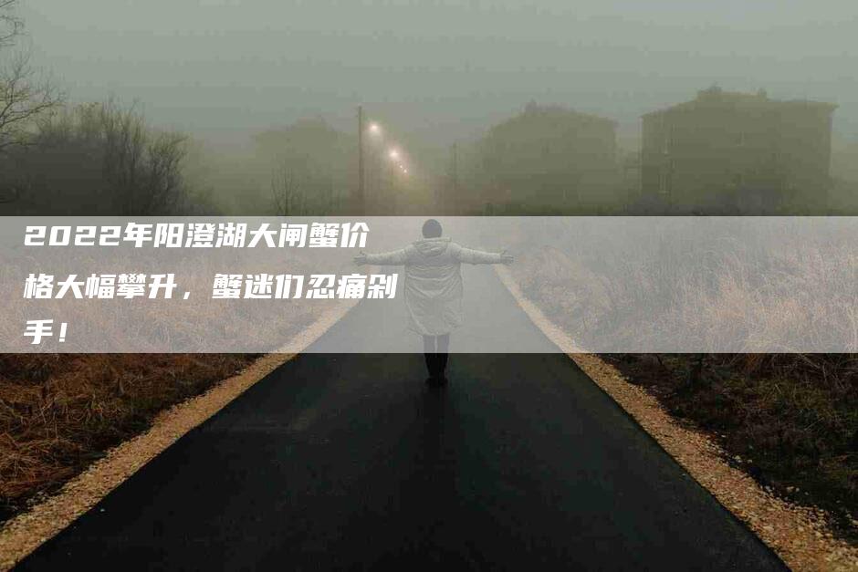 2022年阳澄湖大闸蟹价格大幅攀升，蟹迷们忍痛剁手！