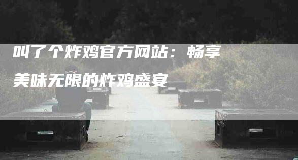 叫了个炸鸡官方网站：畅享美味无限的炸鸡盛宴-住家保姆月嫂服务_家政保洁钟点工家政服务_速上门月嫂网首页