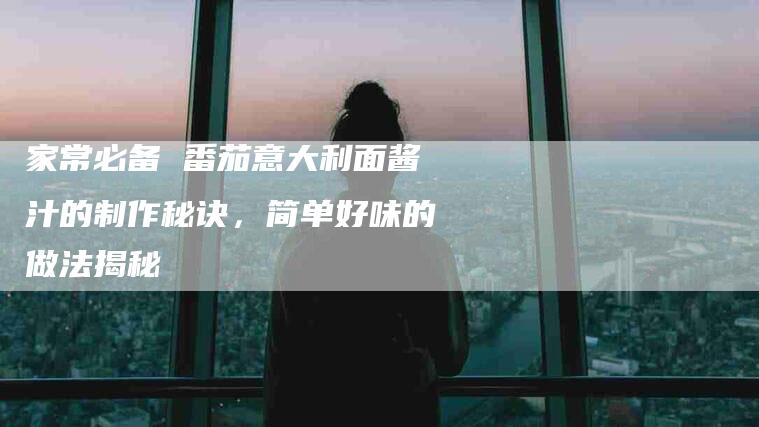 家常必备 番茄意大利面酱汁的制作秘诀，简单好味的做法揭秘-住家保姆月嫂服务_家政保洁钟点工家政服务_速上门月嫂网首页