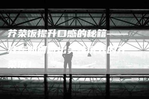 芥菜饭提升口感的秘籍——教您如何做出美味诱人的芥菜饭！-住家保姆月嫂服务_家政保洁钟点工家政服务_速上门月嫂网首页