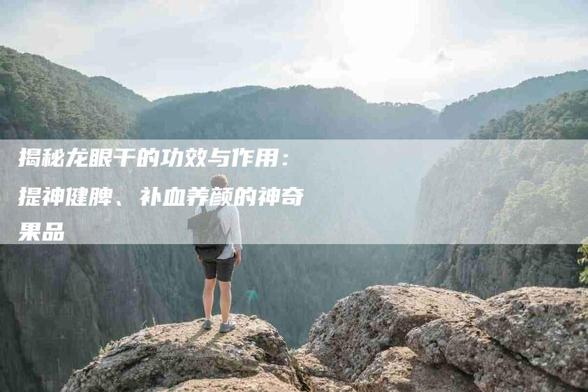 揭秘龙眼干的功效与作用：提神健脾、补血养颜的神奇果品-住家保姆月嫂服务_家政保洁钟点工家政服务_速上门月嫂网首页