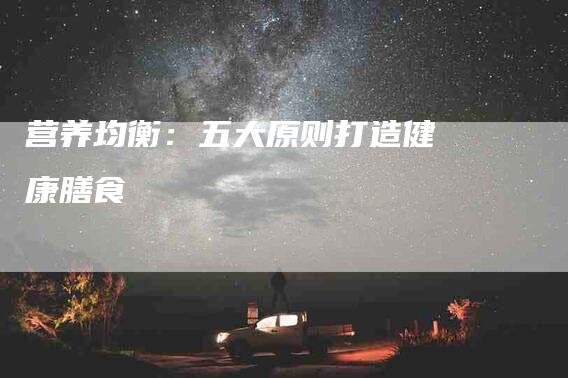 营养均衡:五大原则打造健康膳食-住家保姆月嫂服务_家政保洁钟点工家政服务_速上门月嫂网首页