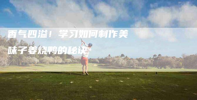 香气四溢！学习如何制作美味子姜烧鸭的秘诀